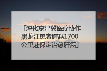 深化京津冀医疗协作 黑龙江患者跨越1700公里赴保定治愈肝癌