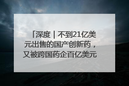 深度｜不到21亿美元出售的国产创新药，又被跨国药企百亿美元拿下，谁赚了？