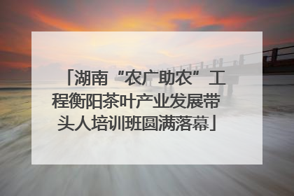 湖南“农广助农”工程衡阳茶叶产业发展带头人培训班圆满落幕