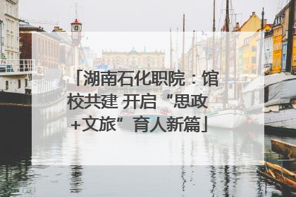 湖南石化职院：馆校共建 开启“思政+文旅”育人新篇