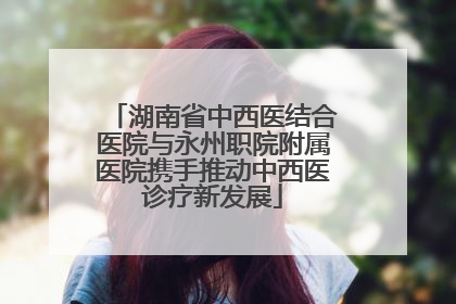 湖南省中西医结合医院与永州职院附属医院携手推动中西医诊疗新发展