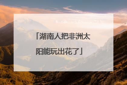 湖南人把非洲太阳能玩出花了
