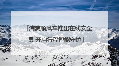 滴滴顺风车推出在线安全员 开启行程智能守护