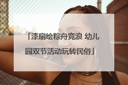 漆扇绘粽舟竞浪 幼儿园双节活动玩转民俗