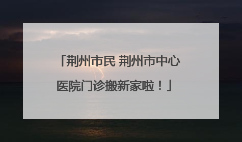 荆州市民 荆州市中心医院门诊搬新家啦！