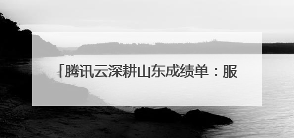 腾讯云深耕山东成绩单：服务2万家企业，Top10千亿企业8家选择腾讯云