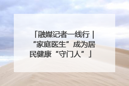 融媒记者一线行｜“家庭医生”成为居民健康“守门人”