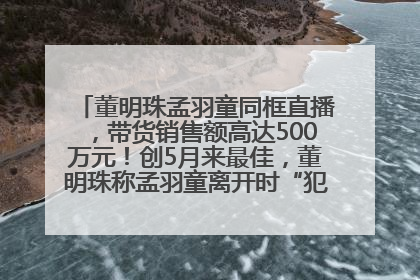 董明珠孟羽童同框直播，带货销售额高达500万元！创5月来最佳，董明珠称孟羽童离开时“犯了很大的错”