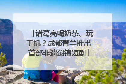 诸葛亮喝奶茶、玩手机？成都青羊推出首部非遗蜀锦短剧