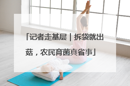 记者走基层｜拆袋就出菇，农民育菌真省事