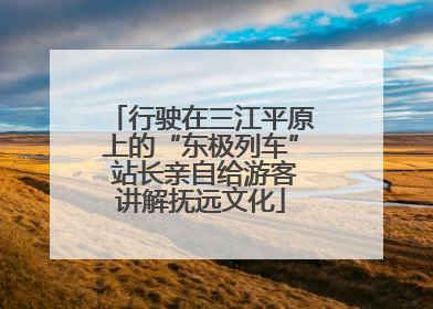 行驶在三江平原上的“东极列车” 站长亲自给游客讲解抚远文化