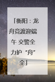 衡阳：龙舟竞渡迎端午 交警全力护“舟”全
