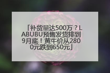 补货量达500万？LABUBU预售发货排到9月底！黄牛价从2800元跌到650元