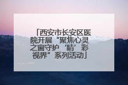 西安市长安区医院开展“聚焦心灵之窗守护‘睛’彩视界”系列活动