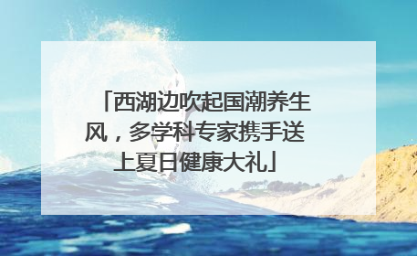 西湖边吹起国潮养生风，多学科专家携手送上夏日健康大礼