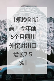 规模创新高！今年前5个月四川外贸进出口增长7.5%