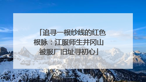 追寻一根纱线的红色根脉：江服师生井冈山被服厂旧址寻初心