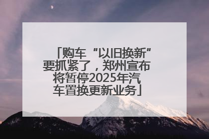 购车“以旧换新”要抓紧了，郑州宣布将暂停2025年汽车置换更新业务