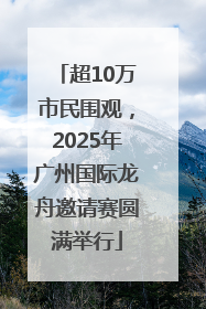 超10万市民围观，2025年广州国际龙舟邀请赛圆满举行