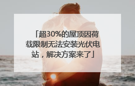 超30%的屋顶因荷载限制无法安装光伏电站，解决方案来了