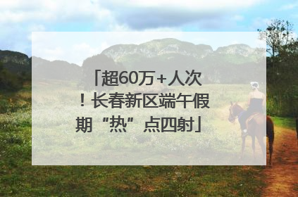 超60万+人次！长春新区端午假期“热”点四射