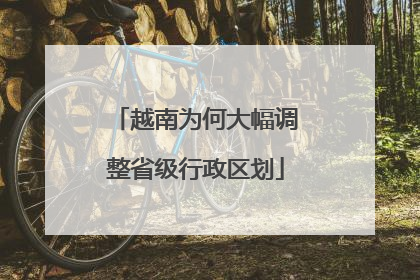越南为何大幅调整省级行政区划