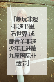 趣玩非遗·非遗节里看世界 成都青羊非遗少年走进第九届国际非遗节