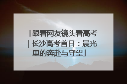 跟着网友镜头看高考｜长沙高考首日：晨光里的奔赴与守望