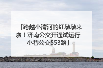 跨越小清河的红墩墩来啦！济南公交开通试运行小巷公交553路
