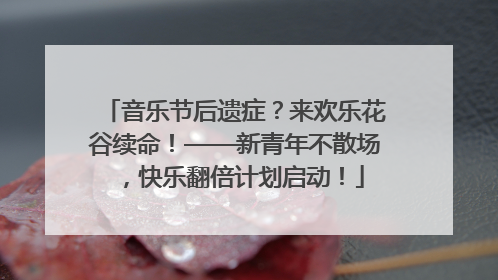 音乐节后遗症？来欢乐花谷续命！——新青年不散场，快乐翻倍计划启动！