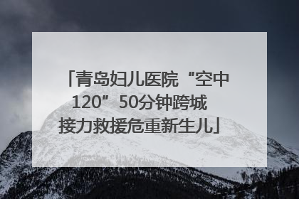 青岛妇儿医院“空中120”50分钟跨城接力救援危重新生儿