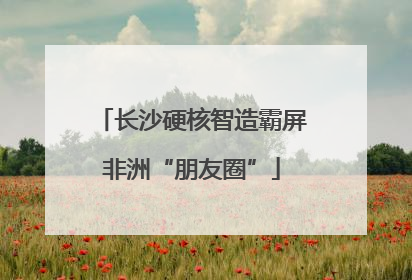 长沙硬核智造霸屏非洲“朋友圈”