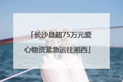 长沙县超75万元爱心物资紧急运往湘西