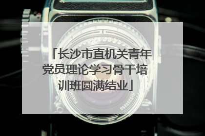 长沙市直机关青年党员理论学习骨干培训班圆满结业