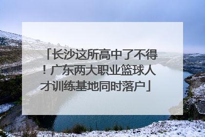 长沙这所高中了不得！广东两大职业篮球人才训练基地同时落户