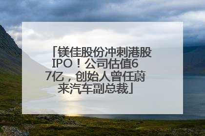 镁佳股份冲刺港股IPO！公司估值67亿，创始人曾任蔚来汽车副总裁