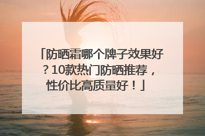 防晒霜哪个牌子效果好？10款热门防晒推荐，性价比高质量好！