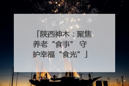陕西神木：聚焦养老“食事” 守护幸福“食光”