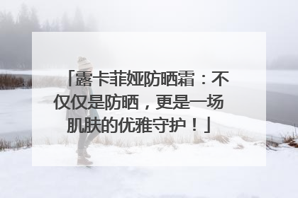露卡菲娅防晒霜：不仅仅是防晒，更是一场肌肤的优雅守护！