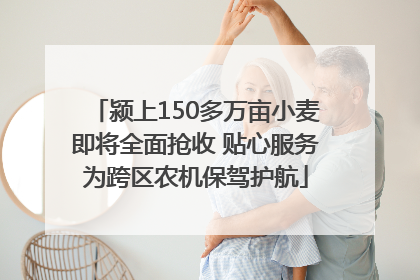 颍上150多万亩小麦即将全面抢收 贴心服务为跨区农机保驾护航