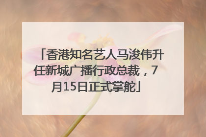 香港知名艺人马浚伟升任新城广播行政总裁，7月15日正式掌舵
