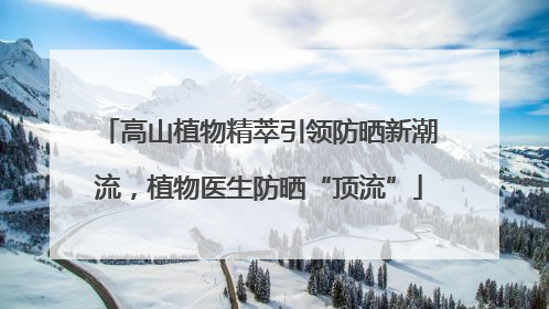 高山植物精萃引领防晒新潮流，植物医生防晒“顶流”