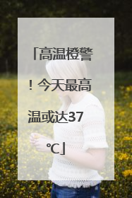 高温橙警！今天最高温或达37℃