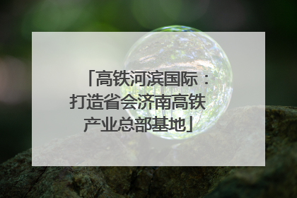 高铁河滨国际：打造省会济南高铁产业总部基地