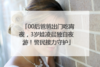 00后爸爸出门吃宵夜，3岁娃凌晨独自夜游！警民接力守护