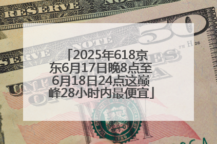 2025年618京东6月17日晚8点至6月18日24点这巅峰28小时内最便宜