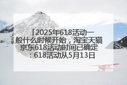2025年618活动一般什么时候开始，淘宝天猫京东618活动时间已确定：618活动从5月13日开始到6月20日结束