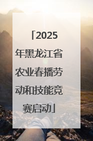 2025年黑龙江省农业春播劳动和技能竞赛启动