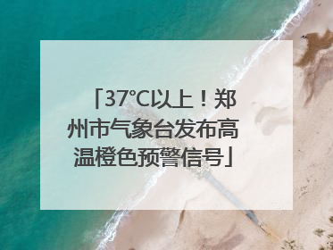 37℃以上！郑州市气象台发布高温橙色预警信号